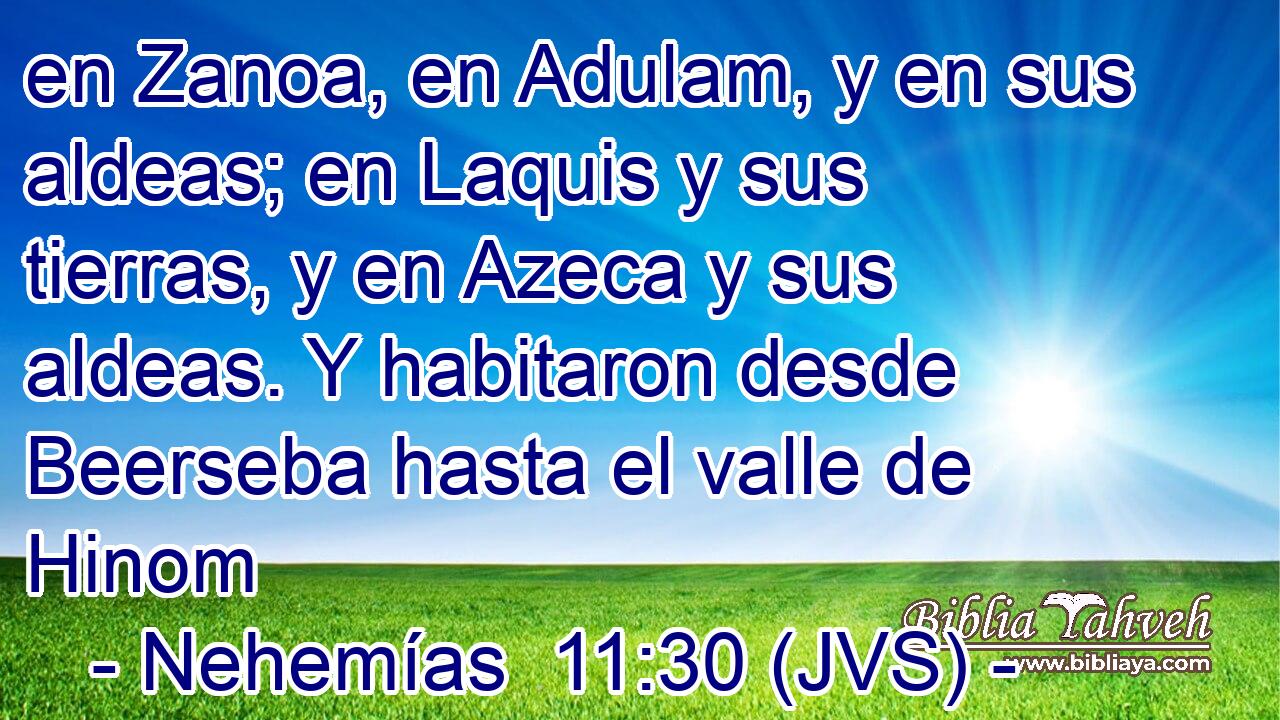 en Zanoa, en Adulam, y en sus aldeas; en Laquis y sus tierras, y en Azeca y sus aldeas. Y habitaron desde Beerseba hasta el valle de Hinom