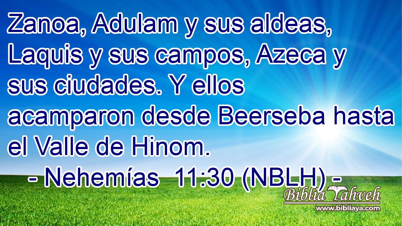  Zanoa, Adulam y sus aldeas, Laquis y sus campos, Azeca y sus ciudades. Y ellos acamparon desde Beerseba hasta el Valle de Hinom. 