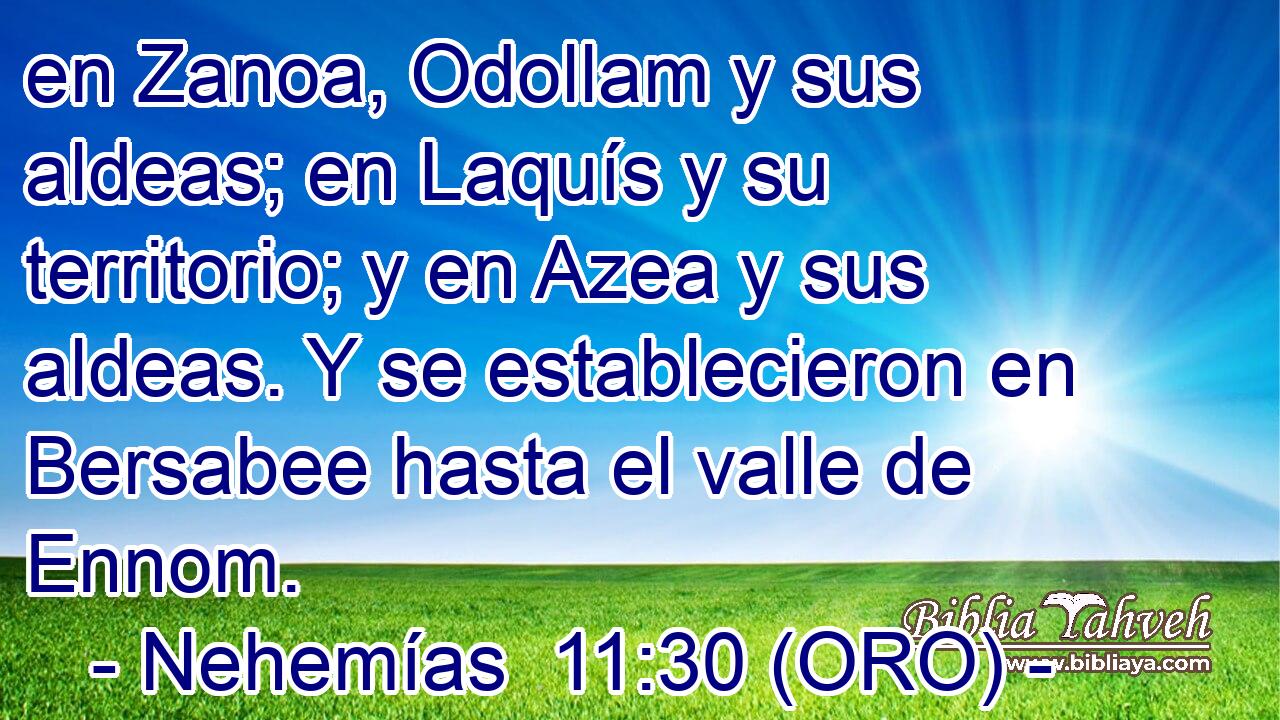  en Zanoa, Odollam y sus aldeas; en Laquís y su territorio; y en Azea y sus aldeas. Y se establecieron en Bersabee hasta el valle de Ennom. 