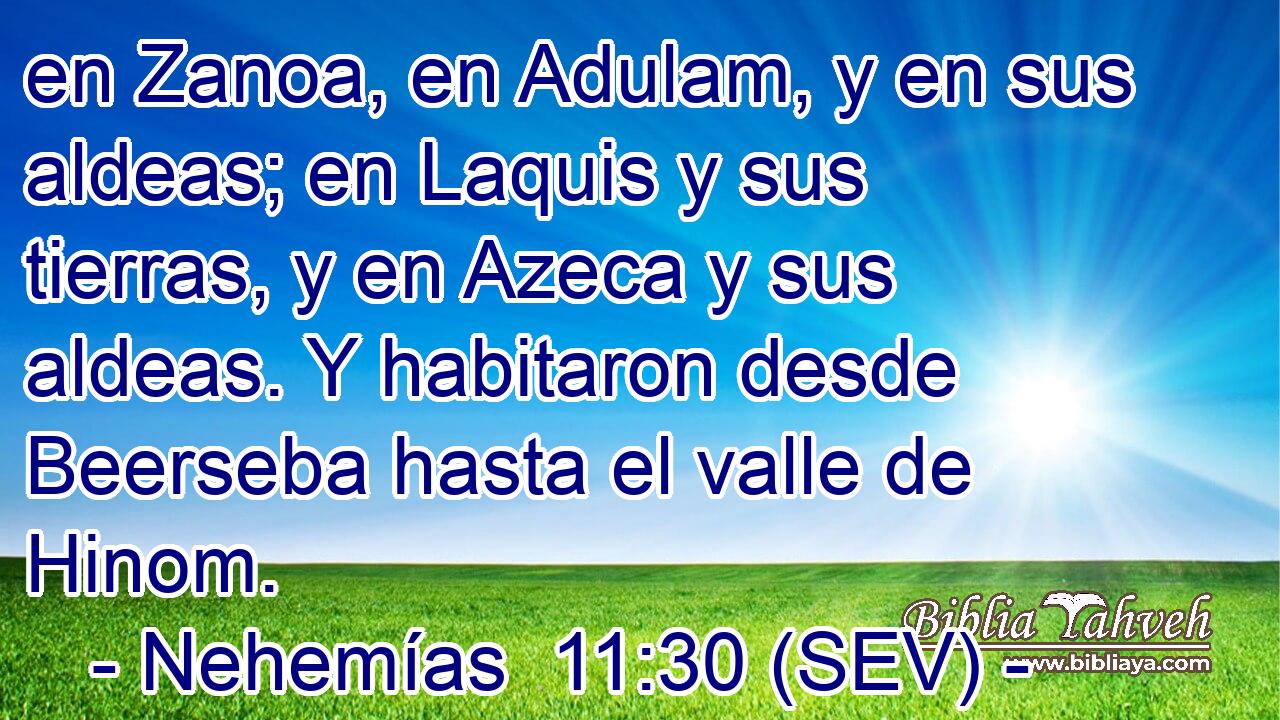 en Zanoa, en Adulam, y en sus aldeas; en Laquis y sus tierras, y en Azeca y sus aldeas. Y habitaron desde Beerseba hasta el valle de Hinom.
