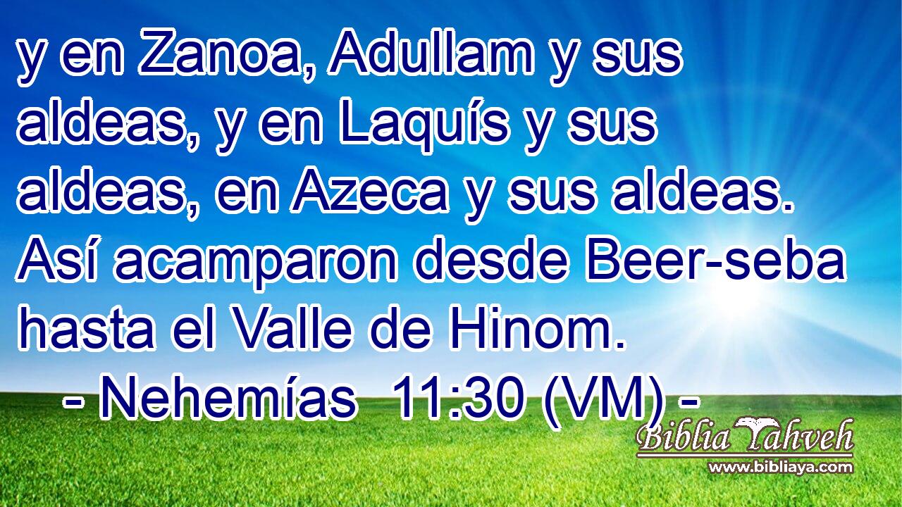  y en Zanoa, Adullam y sus aldeas, y en Laquís y sus aldeas, en Azeca y sus aldeas. Así acamparon desde Beer-seba hasta el Valle de Hinom. 