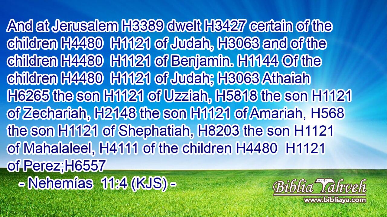 And at Jerusalem H3389 dwelt H3427 certain of the children H4480  H1121 of Judah, H3063 and of the children H4480  H1121 of Benjamin. H1144 Of the children H4480  H1121 of Judah; H3063 Athaiah H6265 the son H1121 of Uzziah, H5818 the son H1121 of Zechariah, H2148 the son H1121 of Amariah, H568 the son H1121 of Shephatiah, H8203 the son H1121 of Mahalaleel, H4111 of the children H4480  H1121 of Perez;H6557