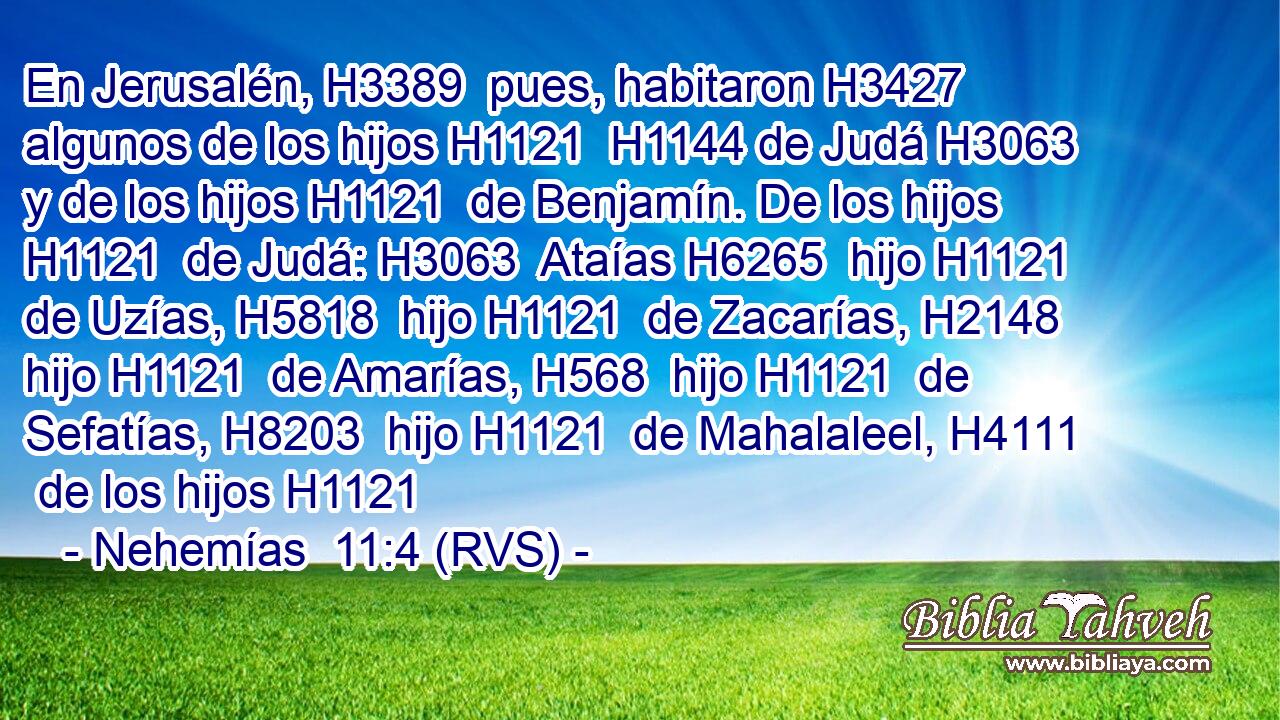 En Jerusalén, H3389  pues, habitaron H3427  algunos de los hijos H1121  H1144 de Judá H3063  y de los hijos H1121  de Benjamín. De los hijos H1121  de Judá: H3063  Ataías H6265  hijo H1121  de Uzías, H5818  hijo H1121  de Zacarías, H2148  hijo H1121  de Amarías, H568  hijo H1121  de Sefatías, H8203  hijo H1121  de Mahalaleel, H4111  de los hijos H1121  