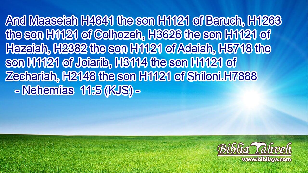 And Maaseiah H4641 the son H1121 of Baruch, H1263 the son H1121 of Colhozeh, H3626 the son H1121 of Hazaiah, H2382 the son H1121 of Adaiah, H5718 the son H1121 of Joiarib, H3114 the son H1121 of Zechariah, H2148 the son H1121 of Shiloni.H7888