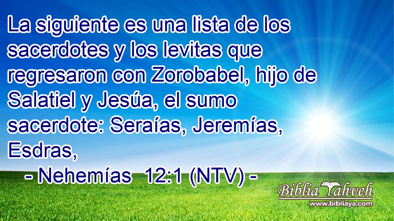 La siguiente es una lista de los sacerdotes y los levitas que regresaron con Zorobabel, hijo de Salatiel y Jesúa, el sumo sacerdote: Seraías, Jeremías, Esdras,