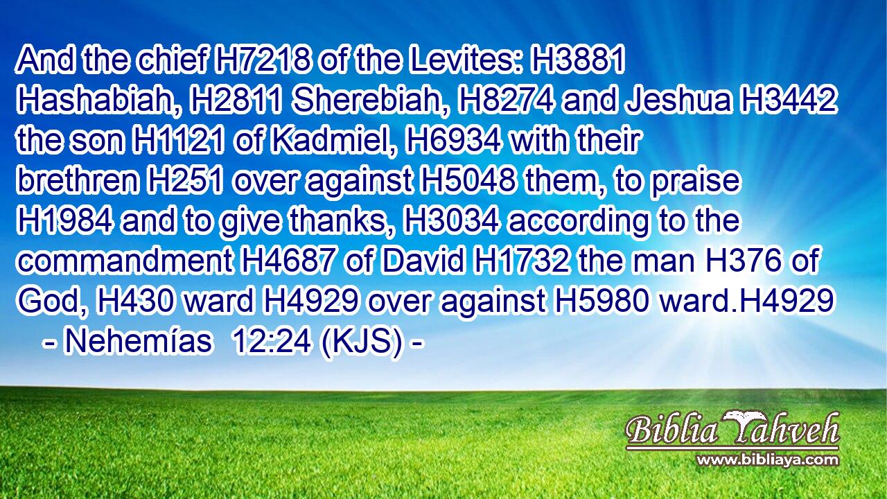 And the chief H7218 of the Levites: H3881 Hashabiah, H2811 Sherebiah, H8274 and Jeshua H3442 the son H1121 of Kadmiel, H6934 with their brethren H251 over against H5048 them, to praise H1984 and to give thanks, H3034 according to the commandment H4687 of David H1732 the man H376 of God, H430 ward H4929 over against H5980 ward.H4929