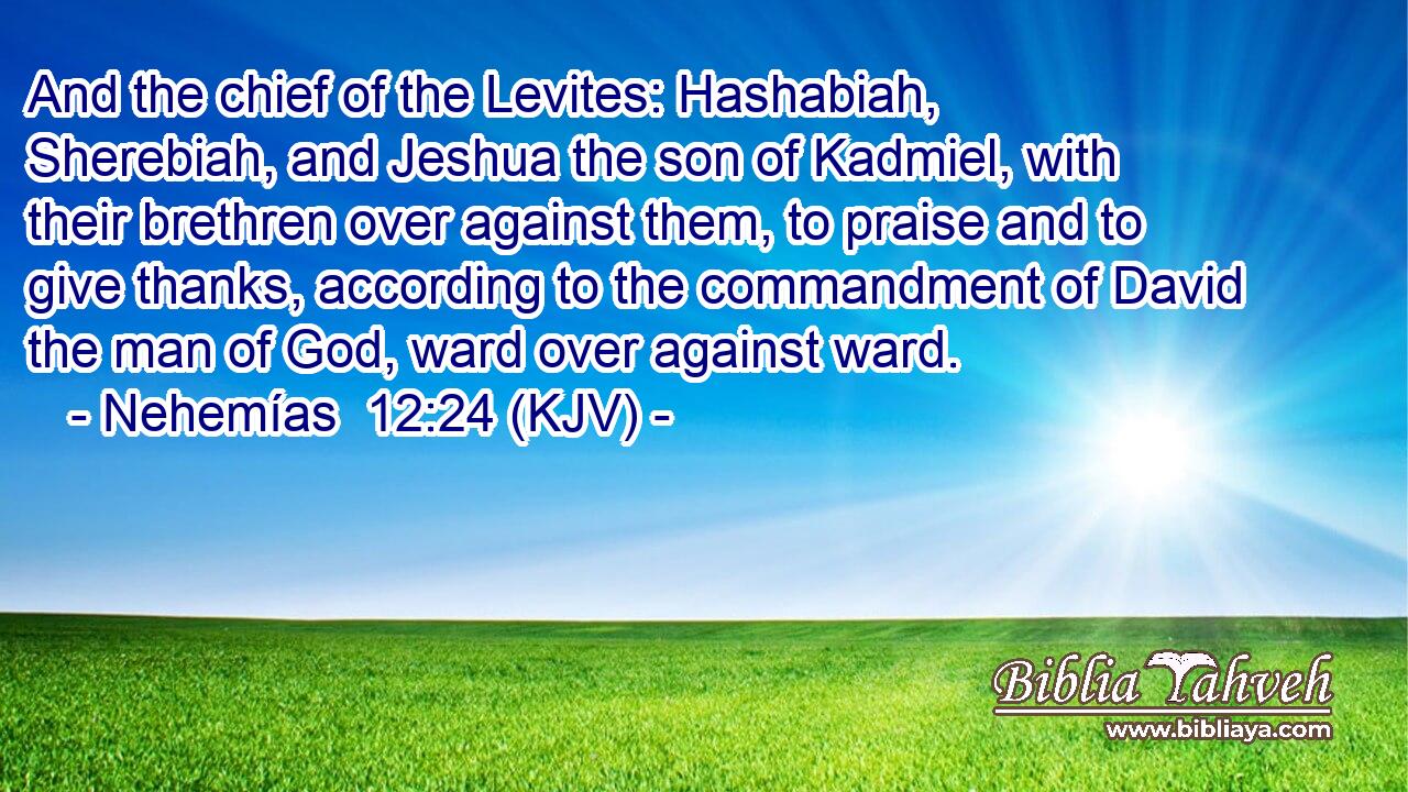 And the chief of the Levites: Hashabiah, Sherebiah, and Jeshua the son of Kadmiel, with their brethren over against them, to praise and to give thanks, according to the commandment of David the man of God, ward over against ward.