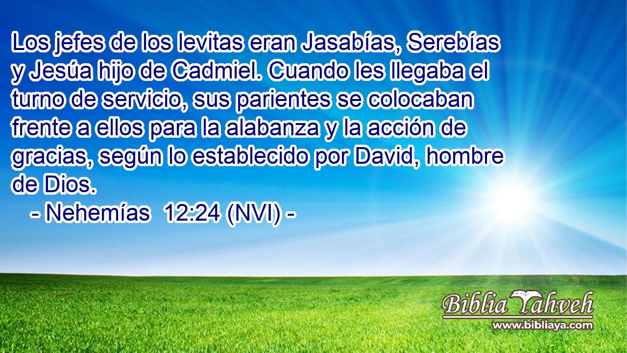  Los jefes de los levitas eran Jasabías, Serebías y Jesúa hijo de Cadmiel. Cuando les llegaba el turno de servicio, sus parientes se colocaban frente a ellos para la alabanza y la acción de gracias, según lo establecido por David, hombre de Dios. 