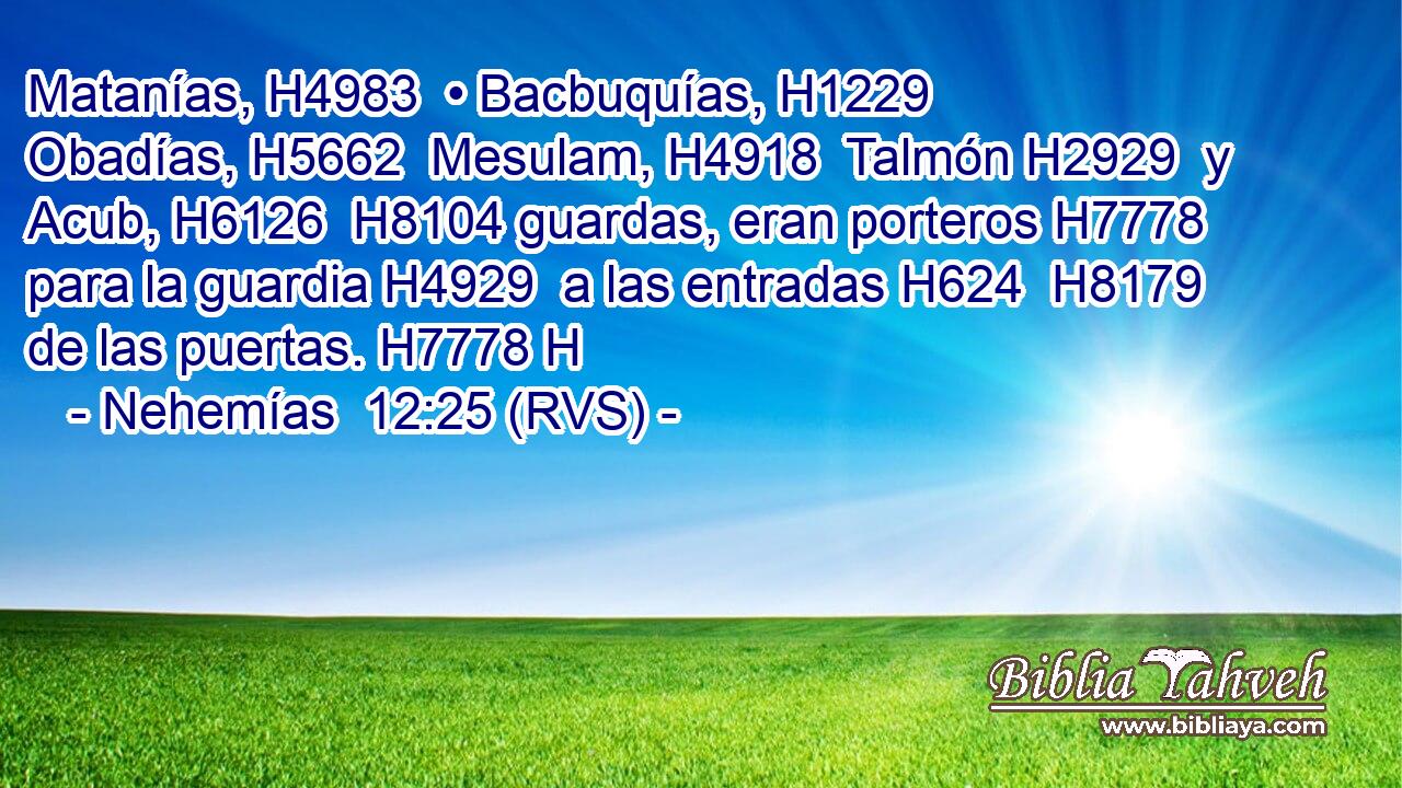 Matanías, H4983  • Bacbuquías, H1229  Obadías, H5662  Mesulam, H4918  Talmón H2929  y Acub, H6126  H8104 guardas, eran porteros H7778  para la guardia H4929  a las entradas H624  H8179 de las puertas. H7778 H 