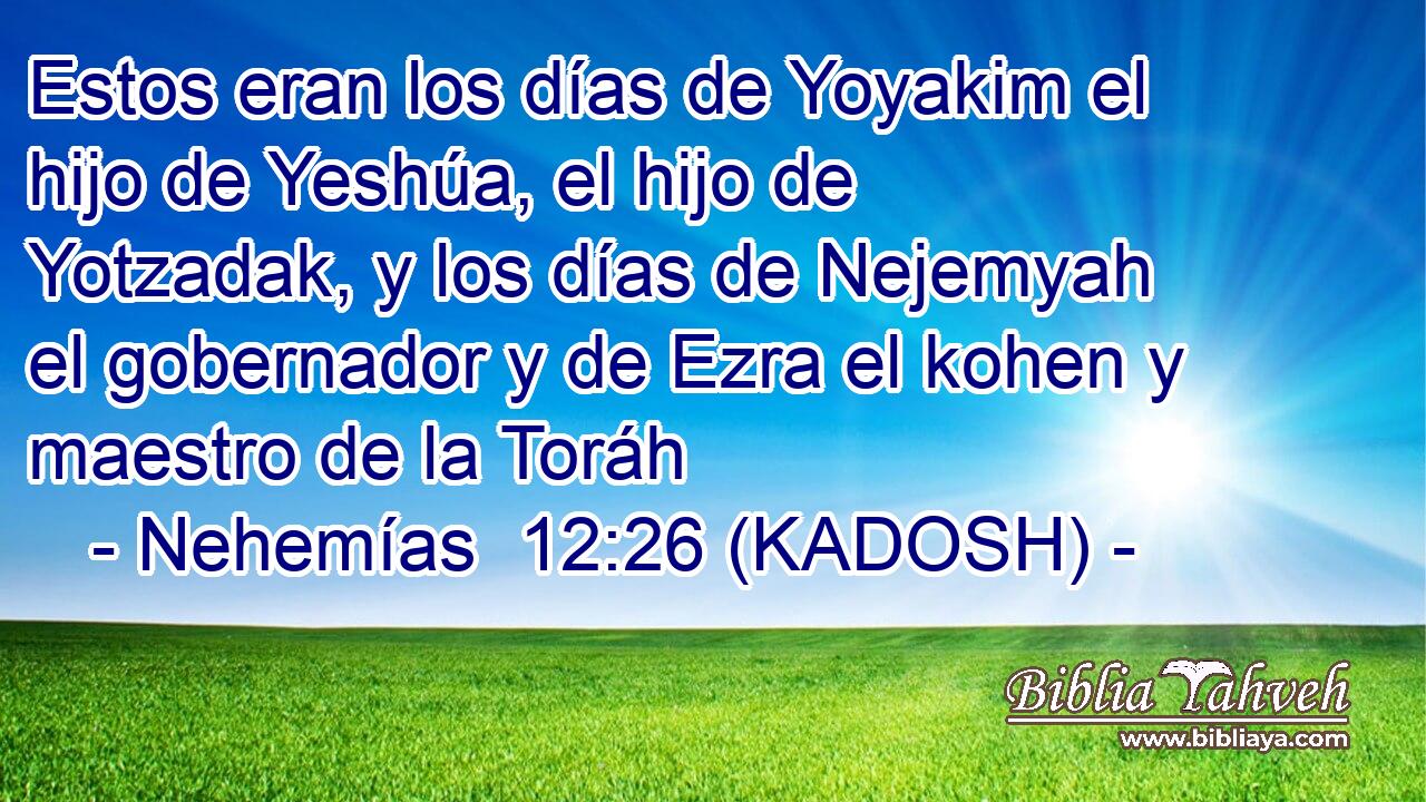  Estos eran los días de Yoyakim el hijo de Yeshúa, el hijo de Yotzadak, y los días de Nejemyah el gobernador y de Ezra el kohen y maestro de la Toráh 