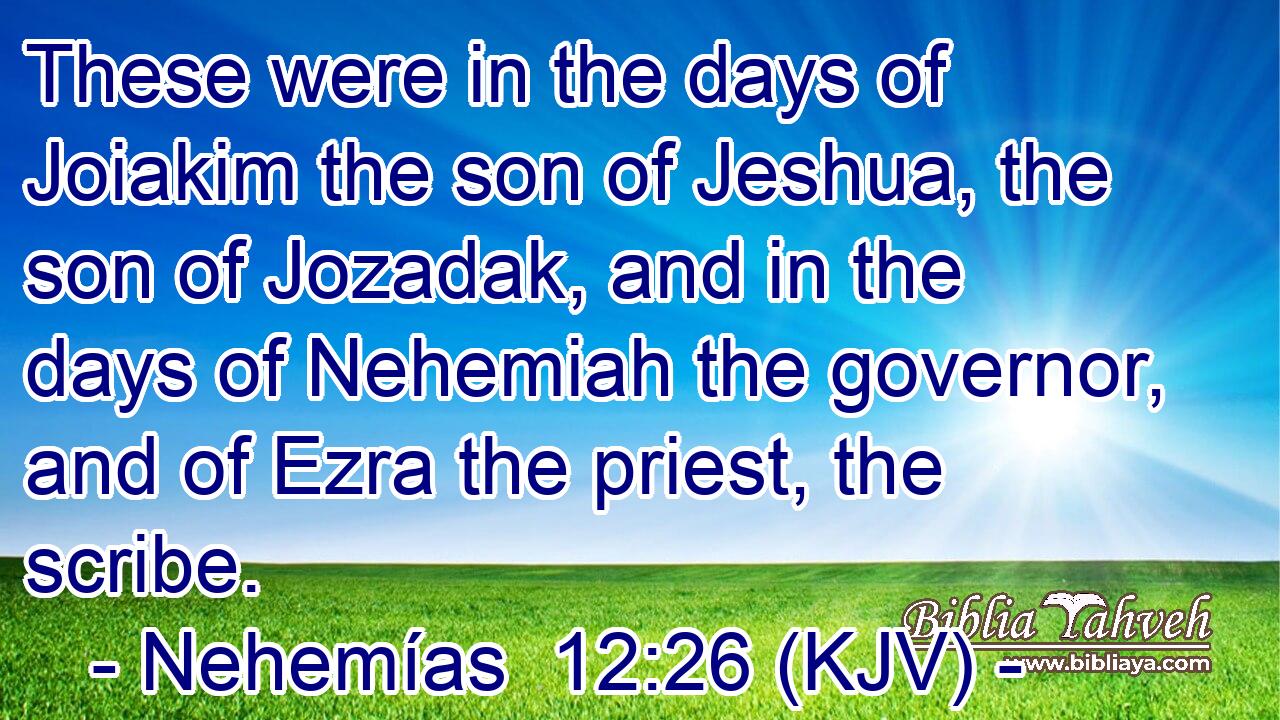 These were in the days of Joiakim the son of Jeshua, the son of Jozadak, and in the days of Nehemiah the governor, and of Ezra the priest, the scribe.