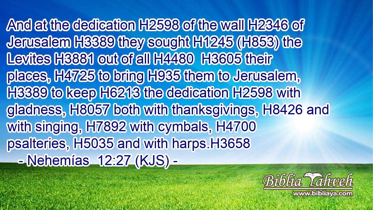 And at the dedication H2598 of the wall H2346 of Jerusalem H3389 they sought H1245 (H853) the Levites H3881 out of all H4480  H3605 their places, H4725 to bring H935 them to Jerusalem, H3389 to keep H6213 the dedication H2598 with gladness, H8057 both with thanksgivings, H8426 and with singing, H7892 with cymbals, H4700 psalteries, H5035 and with harps.H3658