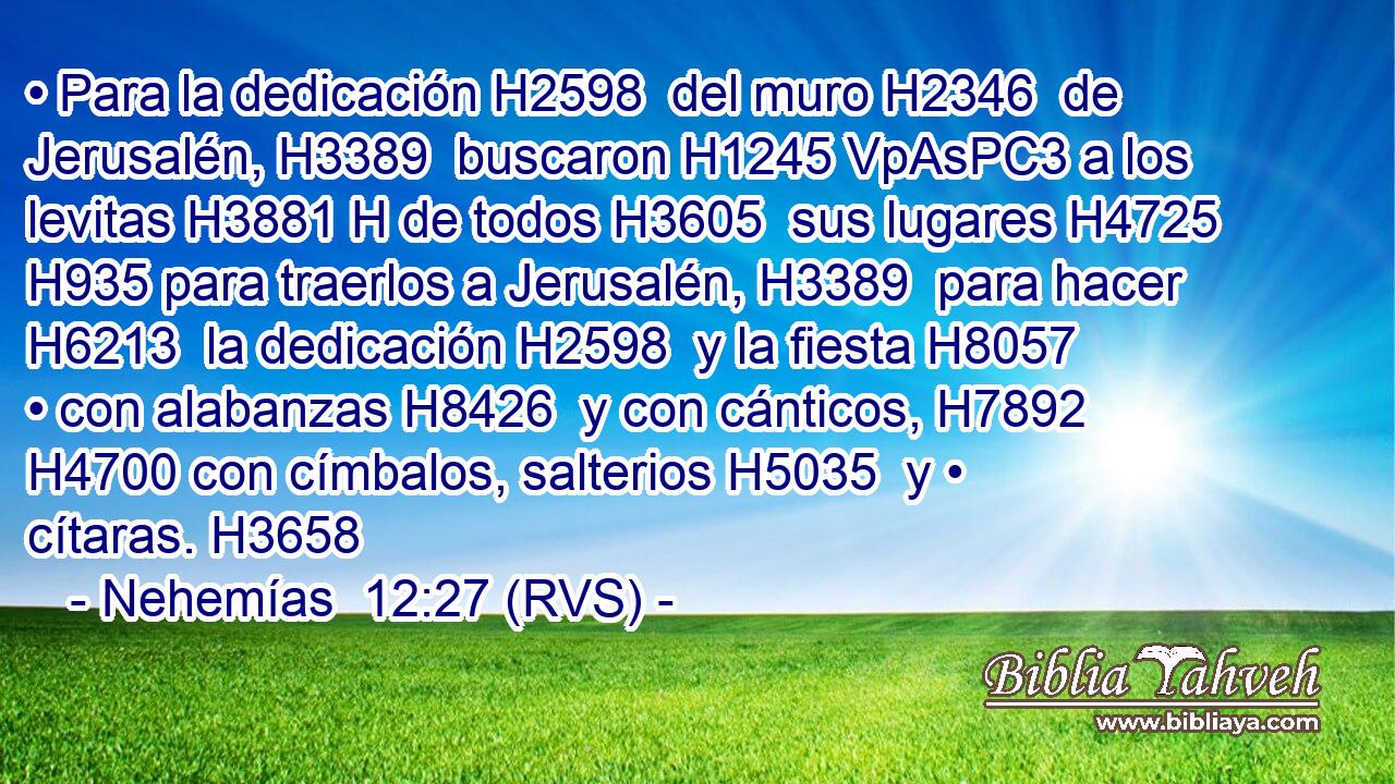 • Para la dedicación H2598  del muro H2346  de Jerusalén, H3389  buscaron H1245 VpAsPC3 a los levitas H3881 H de todos H3605  sus lugares H4725  H935 para traerlos a Jerusalén, H3389  para hacer H6213  la dedicación H2598  y la fiesta H8057  • con alabanzas H8426  y con cánticos, H7892  H4700 con címbalos, salterios H5035  y • cítaras. H3658  