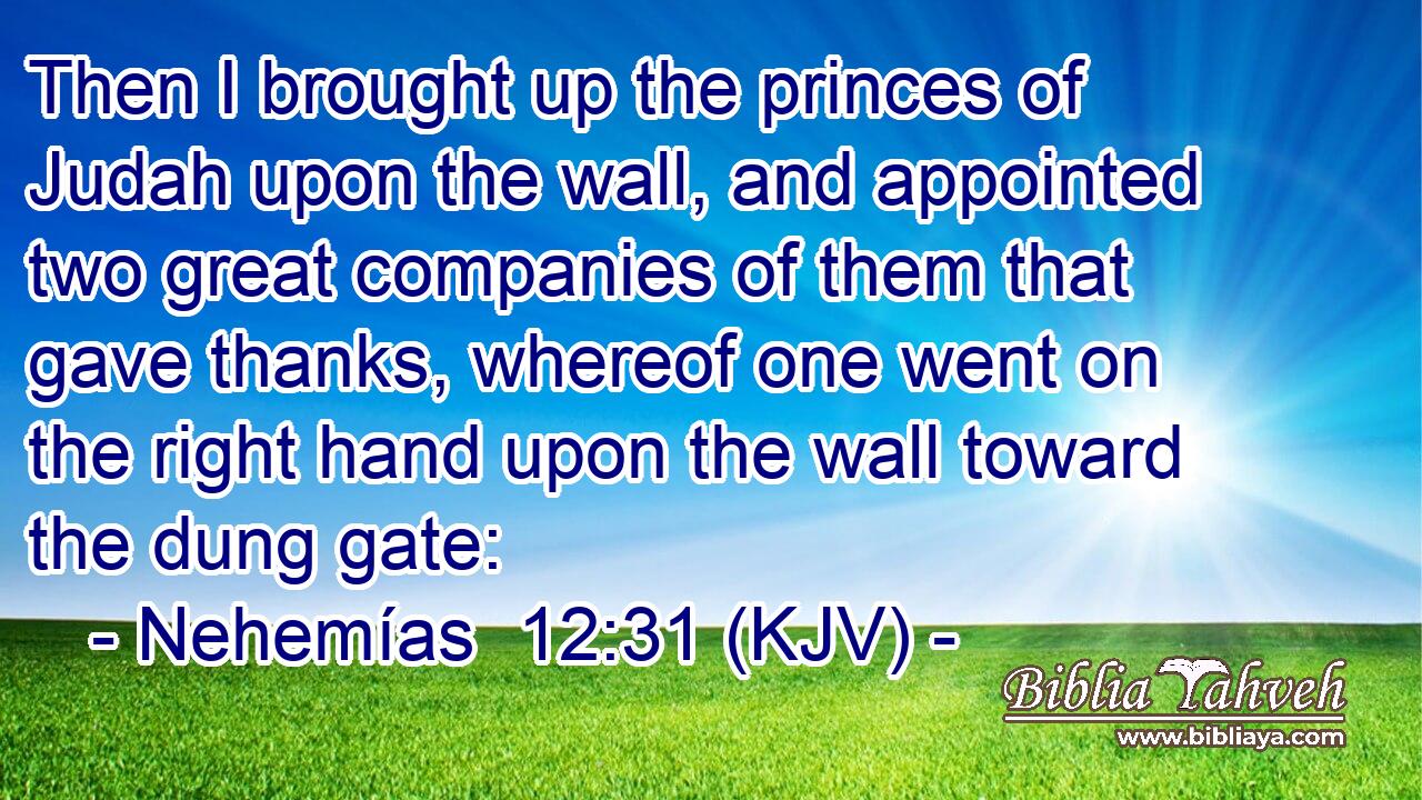 Then I brought up the princes of Judah upon the wall, and appointed two great companies of them that gave thanks, whereof one went on the right hand upon the wall toward the dung gate: