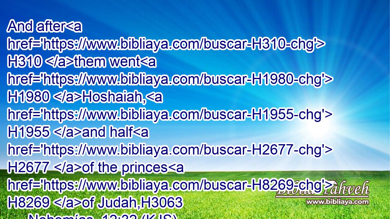 And after H310 them went H1980 Hoshaiah, H1955 and half H2677 of the princes H8269 of Judah,H3063