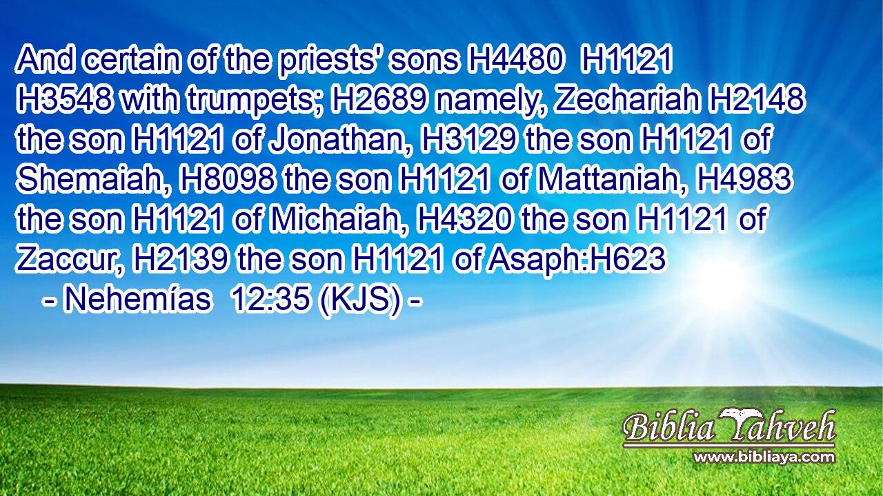 And certain of the priests' sons H4480  H1121  H3548 with trumpets; H2689 namely, Zechariah H2148 the son H1121 of Jonathan, H3129 the son H1121 of Shemaiah, H8098 the son H1121 of Mattaniah, H4983 the son H1121 of Michaiah, H4320 the son H1121 of Zaccur, H2139 the son H1121 of Asaph:H623