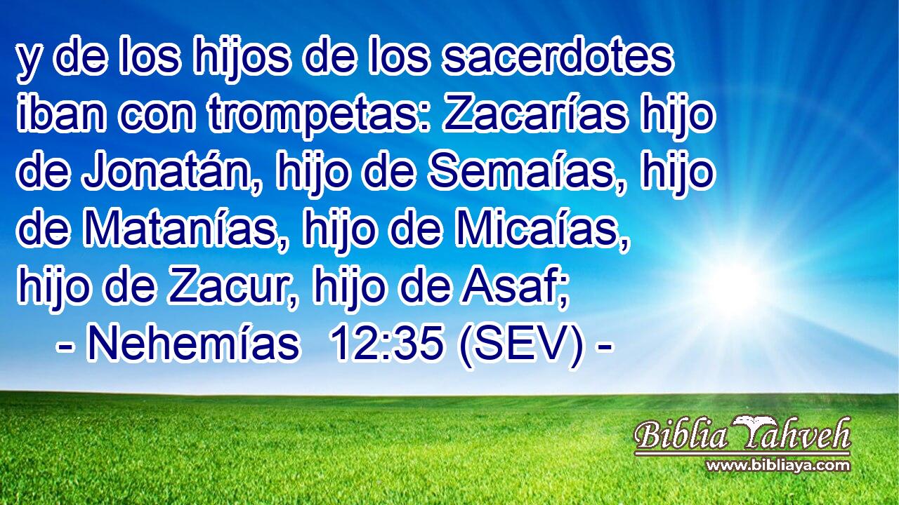 y de los hijos de los sacerdotes iban con trompetas: Zacarías hijo de Jonatán, hijo de Semaías, hijo de Matanías, hijo de Micaías, hijo de Zacur, hijo de Asaf;