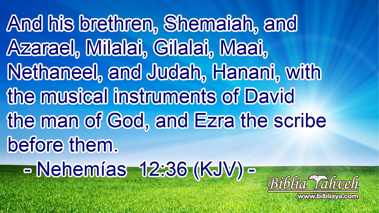 And his brethren, Shemaiah, and Azarael, Milalai, Gilalai, Maai, Nethaneel, and Judah, Hanani, with the musical instruments of David the man of God, and Ezra the scribe before them.