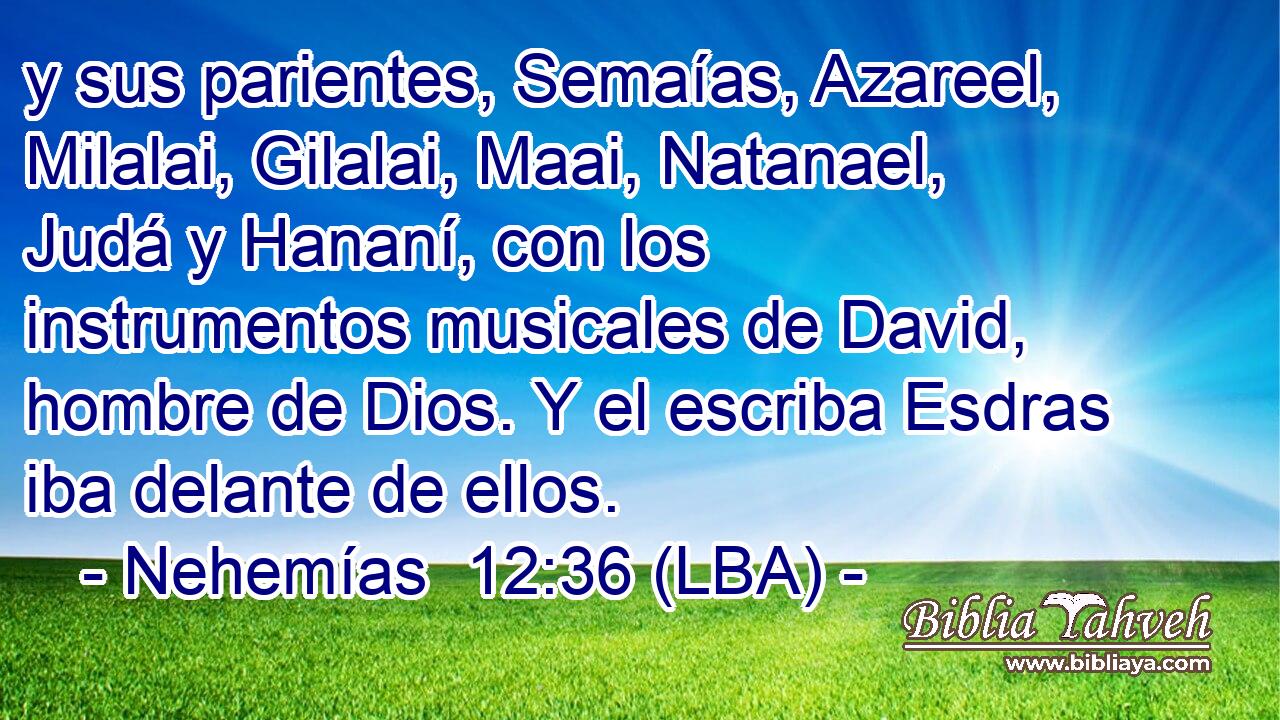 y sus parientes, Semaías, Azareel, Milalai, Gilalai, Maai, Natanael, Judá y Hananí, con los instrumentos musicales de David, hombre de Dios. Y el escriba Esdras iba delante de ellos.
