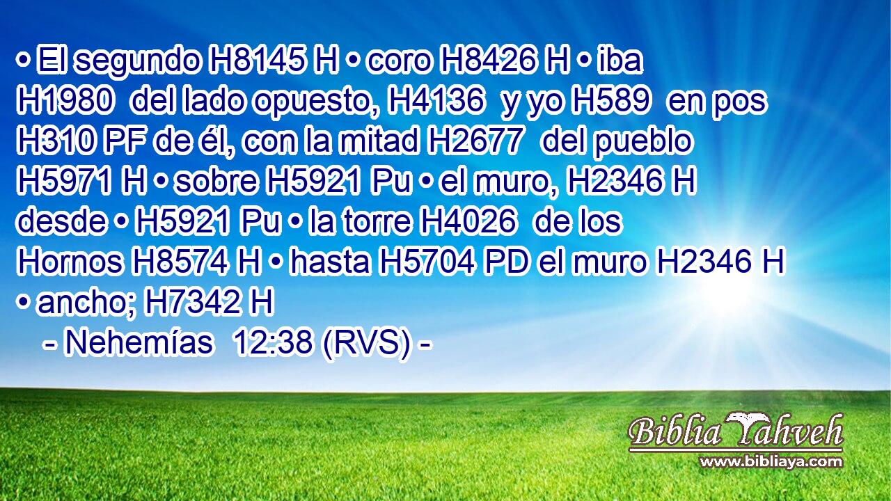• El segundo H8145 H • coro H8426 H • iba H1980  del lado opuesto, H4136  y yo H589  en pos H310 PF de él, con la mitad H2677  del pueblo H5971 H • sobre H5921 Pu • el muro, H2346 H desde • H5921 Pu • la torre H4026  de los Hornos H8574 H • hasta H5704 PD el muro H2346 H • ancho; H7342 H 