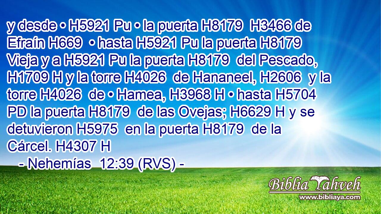 y desde • H5921 Pu • la puerta H8179  H3466 de Efraín H669  • hasta H5921 Pu la puerta H8179  Vieja y a H5921 Pu la puerta H8179  del Pescado, H1709 H y la torre H4026  de Hananeel, H2606  y la torre H4026  de • Hamea, H3968 H • hasta H5704 PD la puerta H8179  de las Ovejas; H6629 H y se detuvieron H5975  en la puerta H8179  de la Cárcel. H4307 H 