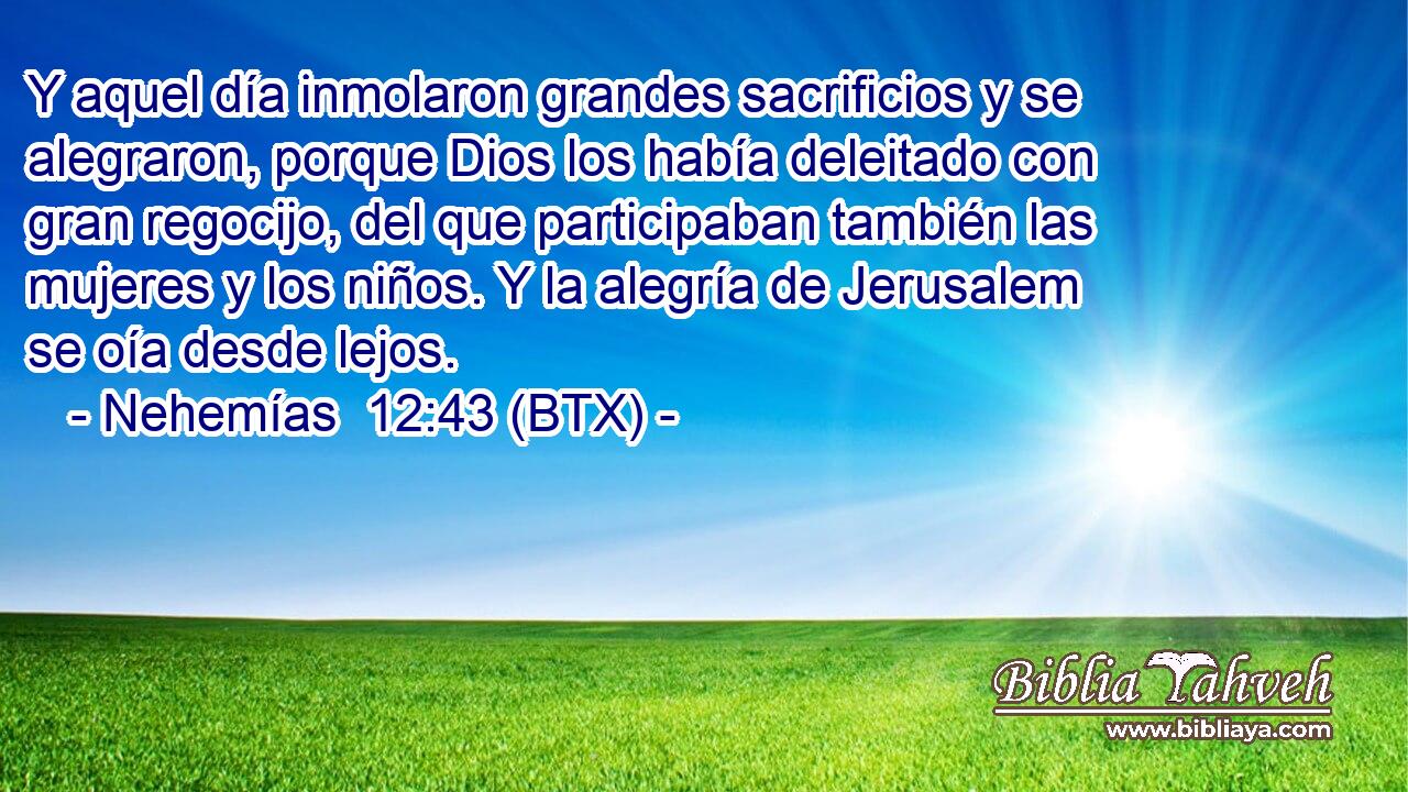 Y aquel día inmolaron grandes sacrificios y se alegraron, porque Dios los había deleitado con gran regocijo, del que participaban también las mujeres y los niños. Y la alegría de Jerusalem se oía desde lejos.
