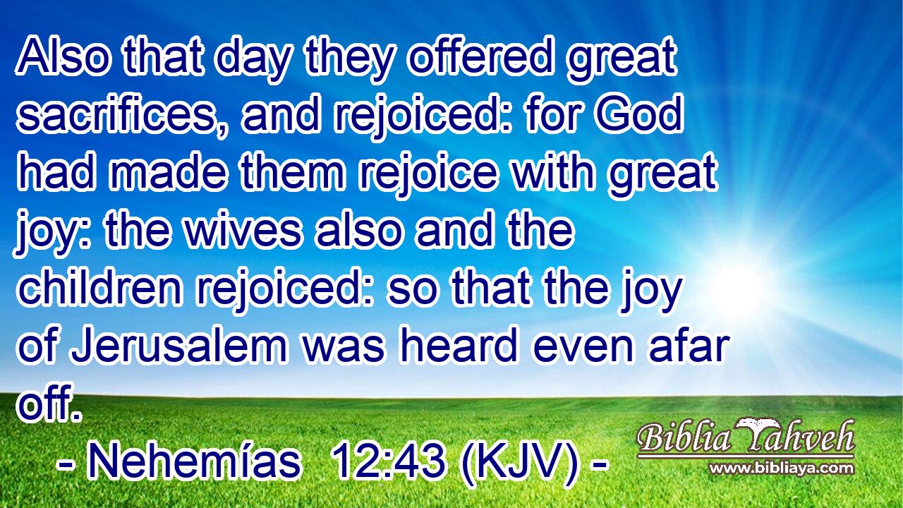 Also that day they offered great sacrifices, and rejoiced: for God had made them rejoice with great joy: the wives also and the children rejoiced: so that the joy of Jerusalem was heard even afar off.