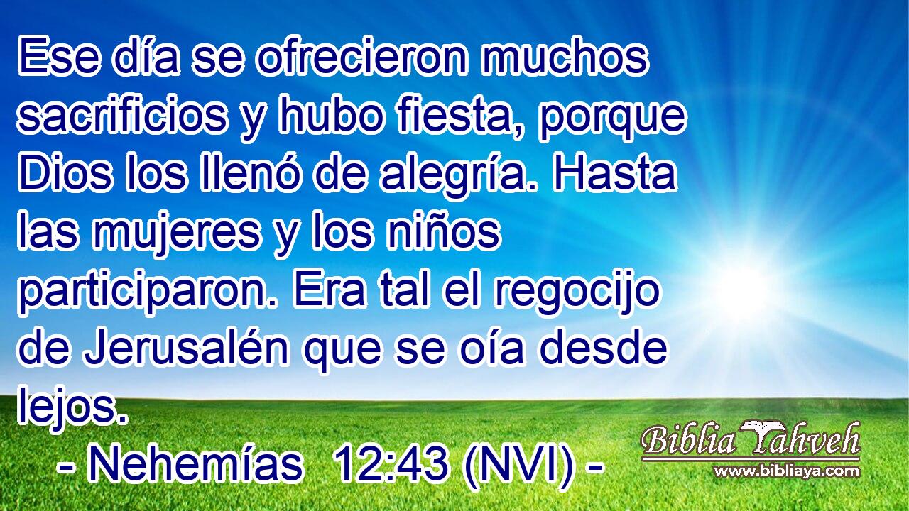  Ese día se ofrecieron muchos sacrificios y hubo fiesta, porque Dios los llenó de alegría. Hasta las mujeres y los niños participaron. Era tal el regocijo de Jerusalén que se oía desde lejos. 
