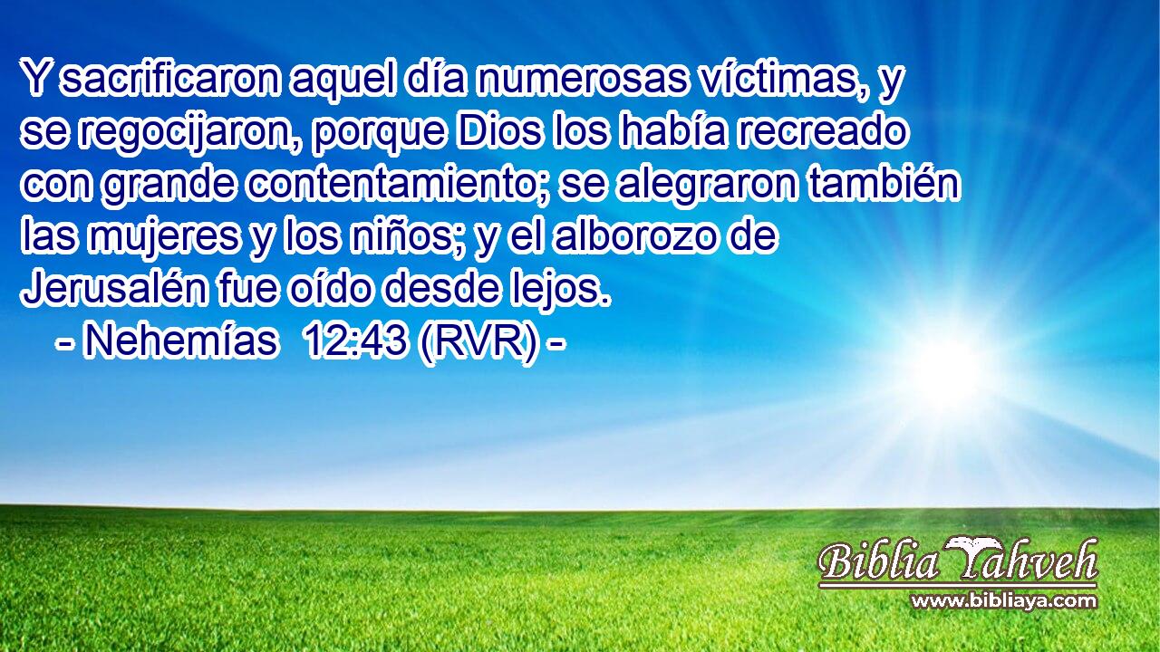 Y sacrificaron aquel día numerosas víctimas, y se regocijaron, porque Dios los había recreado con grande contentamiento; se alegraron también las mujeres y los niños; y el alborozo de Jerusalén fue oído desde lejos.