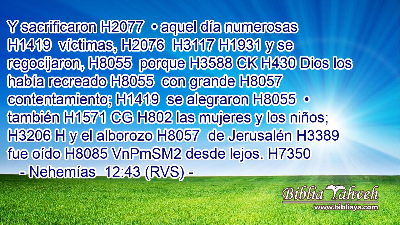 Y sacrificaron H2077  • aquel día numerosas H1419  víctimas, H2076  H3117 H1931 y se regocijaron, H8055  porque H3588 CK H430 Dios los había recreado H8055  con grande H8057  contentamiento; H1419  se alegraron H8055  • también H1571 CG H802 las mujeres y los niños; H3206 H y el alborozo H8057  de Jerusalén H3389  fue oído H8085 VnPmSM2 desde lejos. H7350  