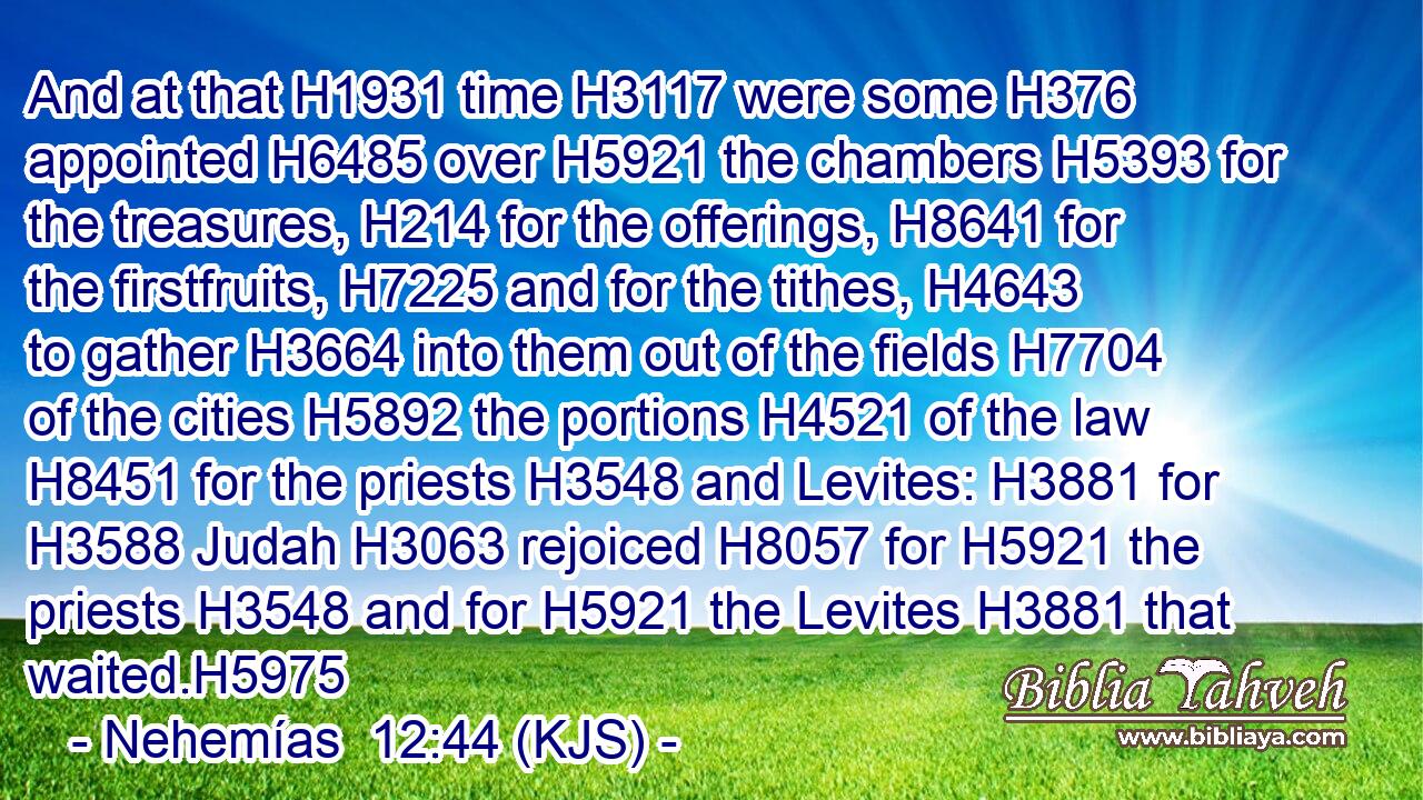 And at that H1931 time H3117 were some H376 appointed H6485 over H5921 the chambers H5393 for the treasures, H214 for the offerings, H8641 for the firstfruits, H7225 and for the tithes, H4643 to gather H3664 into them out of the fields H7704 of the cities H5892 the portions H4521 of the law H8451 for the priests H3548 and Levites: H3881 for H3588 Judah H3063 rejoiced H8057 for H5921 the priests H3548 and for H5921 the Levites H3881 that waited.H5975