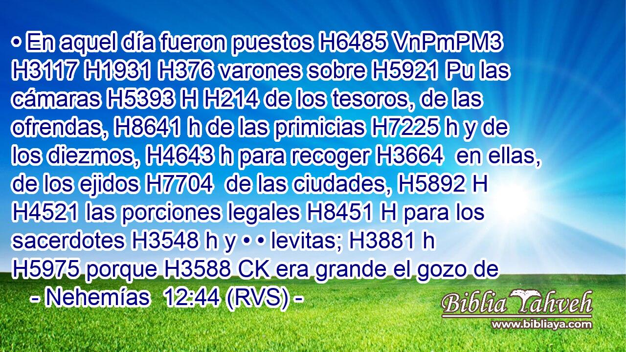 • En aquel día fueron puestos H6485 VnPmPM3 H3117 H1931 H376 varones sobre H5921 Pu las cámaras H5393 H H214 de los tesoros, de las ofrendas, H8641 h de las primicias H7225 h y de los diezmos, H4643 h para recoger H3664  en ellas, de los ejidos H7704  de las ciudades, H5892 H H4521 las porciones legales H8451 H para los sacerdotes H3548 h y • • levitas; H3881 h H5975 porque H3588 CK era grande el gozo de