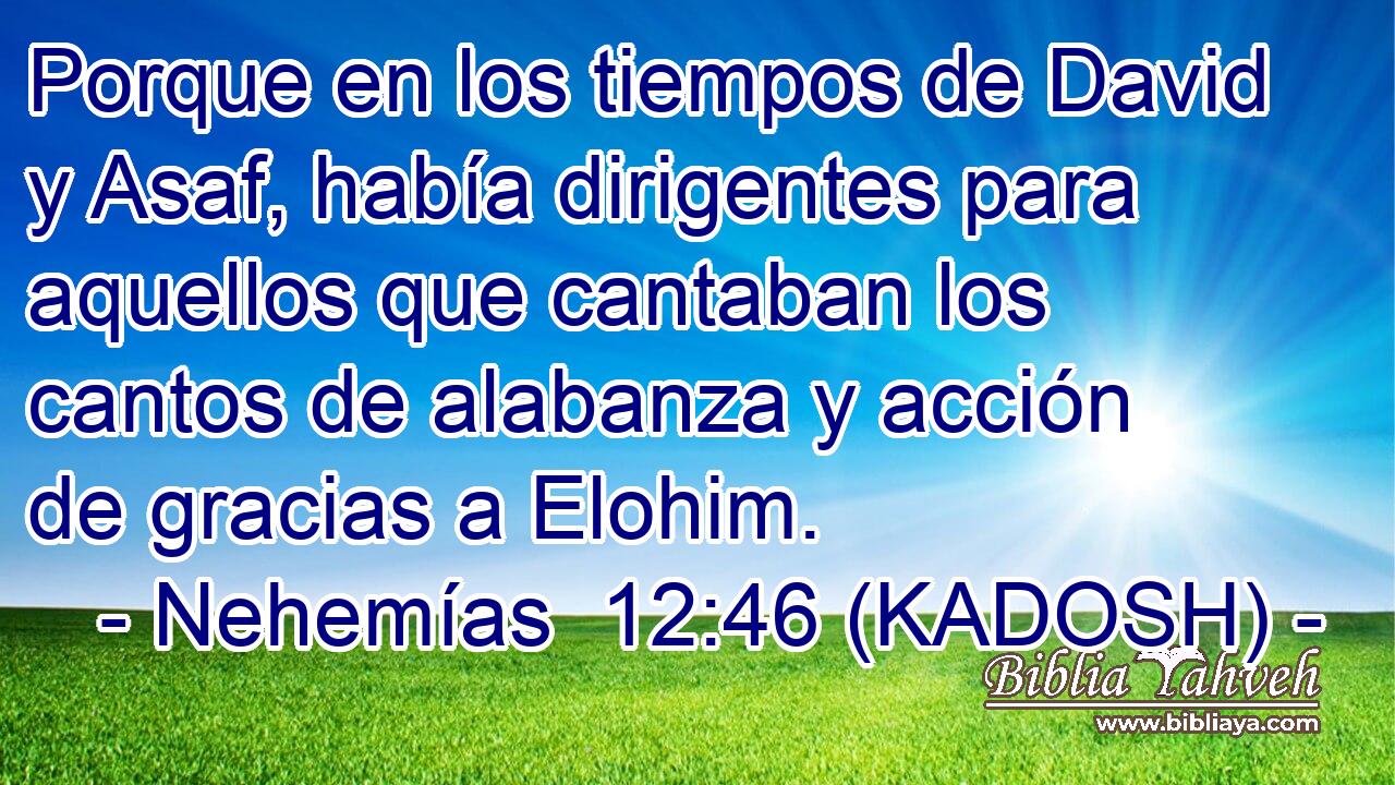  Porque en los tiempos de David y Asaf, había dirigentes para aquellos que cantaban los cantos de alabanza y acción de gracias a Elohim. 