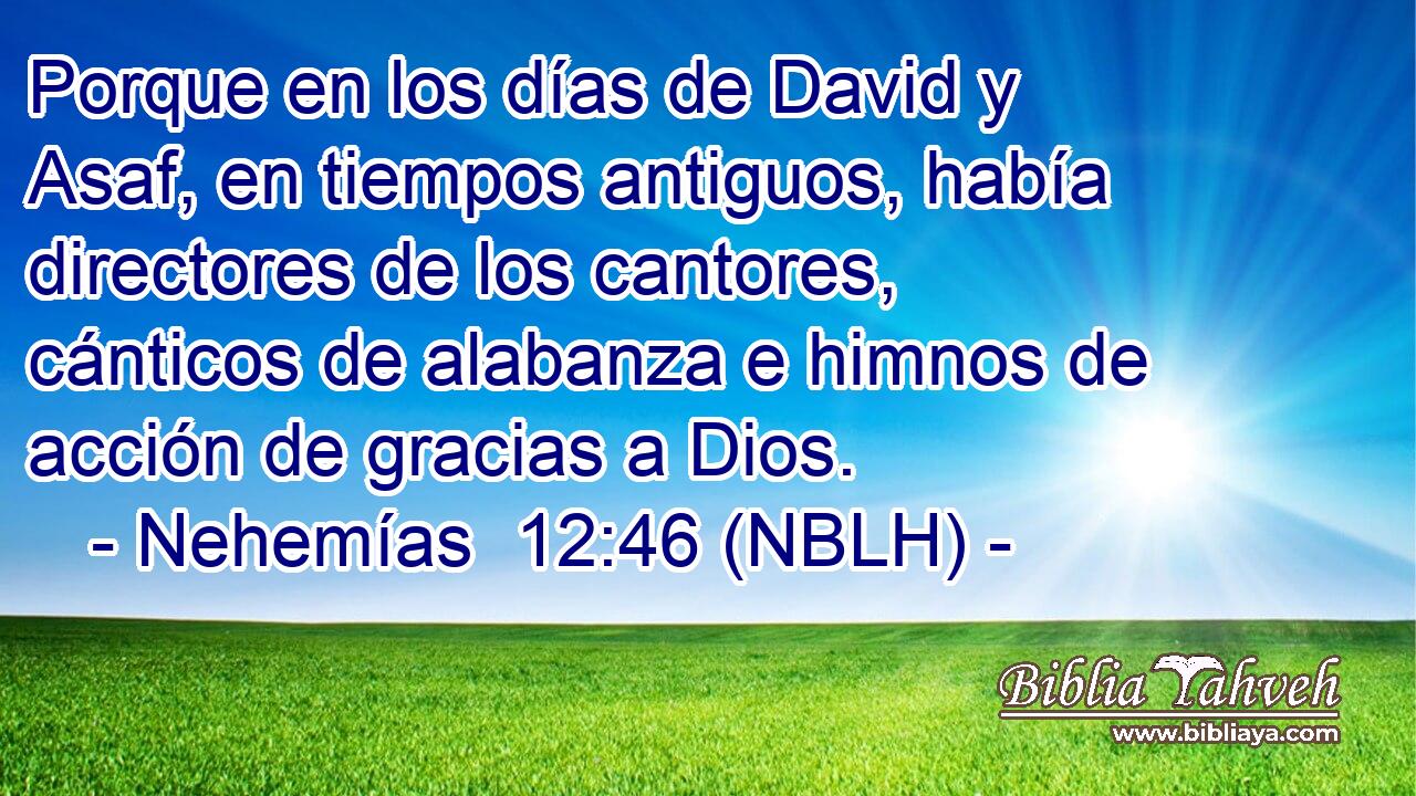  Porque en los días de David y Asaf, en tiempos antiguos, había directores de los cantores, cánticos de alabanza e himnos de acción de gracias a Dios. 