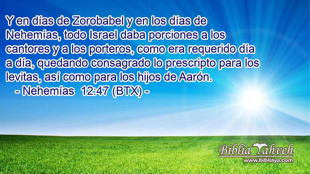 Y en días de Zorobabel y en los días de Nehemías, todo Israel daba porciones a los cantores y a los porteros, como era requerido día a día, quedando consagrado lo prescripto para los levitas, así como para los hijos de Aarón.