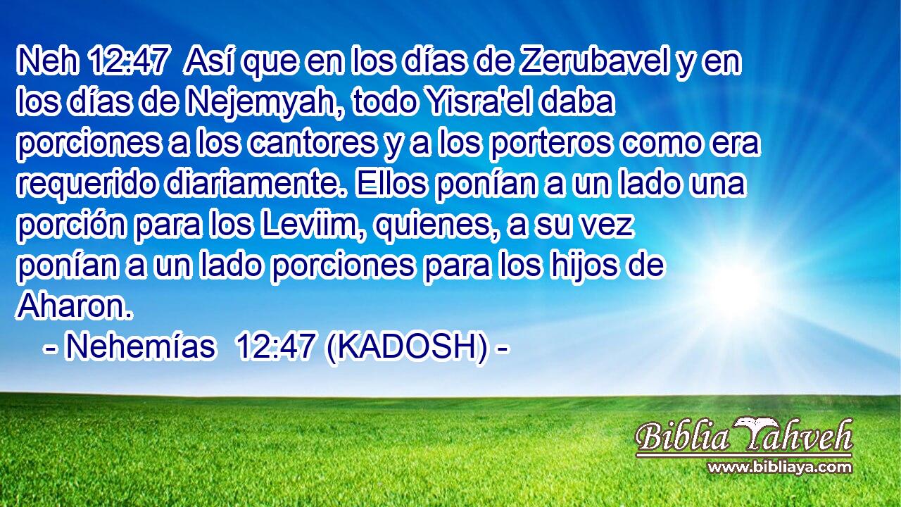  Así que en los días de Zerubavel y en los días de Nejemyah, todo Yisra'el daba porciones a los cantores y a los porteros como era requerido diariamente. Ellos ponían a un lado una porción para los Leviim, quienes, a su vez ponían a un lado porciones para los hijos de Aharon. 