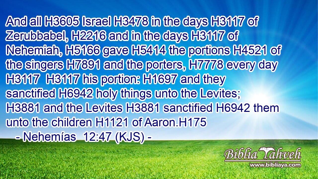 And all H3605 Israel H3478 in the days H3117 of Zerubbabel, H2216 and in the days H3117 of Nehemiah, H5166 gave H5414 the portions H4521 of the singers H7891 and the porters, H7778 every day H3117  H3117 his portion: H1697 and they sanctified H6942 holy things unto the Levites; H3881 and the Levites H3881 sanctified H6942 them unto the children H1121 of Aaron.H175