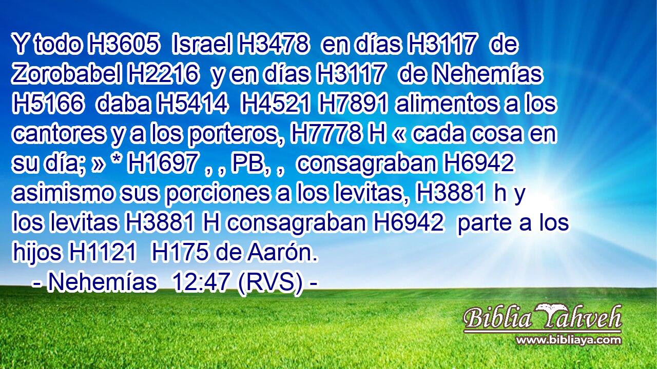 Y todo H3605  Israel H3478  en días H3117  de Zorobabel H2216  y en días H3117  de Nehemías H5166  daba H5414  H4521 H7891 alimentos a los cantores y a los porteros, H7778 H « cada cosa en su día; » * H1697 , , PB, ,  consagraban H6942  asimismo sus porciones a los levitas, H3881 h y los levitas H3881 H consagraban H6942  parte a los hijos H1121  H175 de Aarón. 