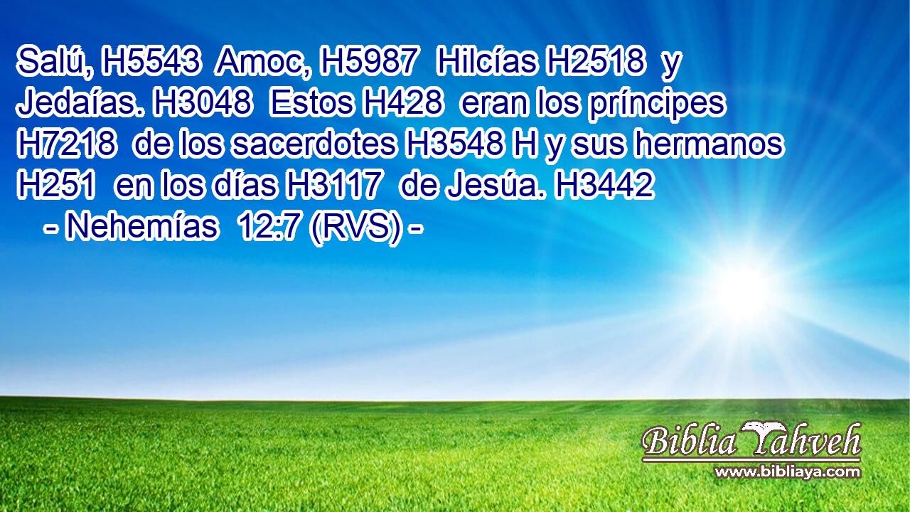 Salú, H5543  Amoc, H5987  Hilcías H2518  y Jedaías. H3048  Estos H428  eran los príncipes H7218  de los sacerdotes H3548 H y sus hermanos H251  en los días H3117  de Jesúa. H3442  