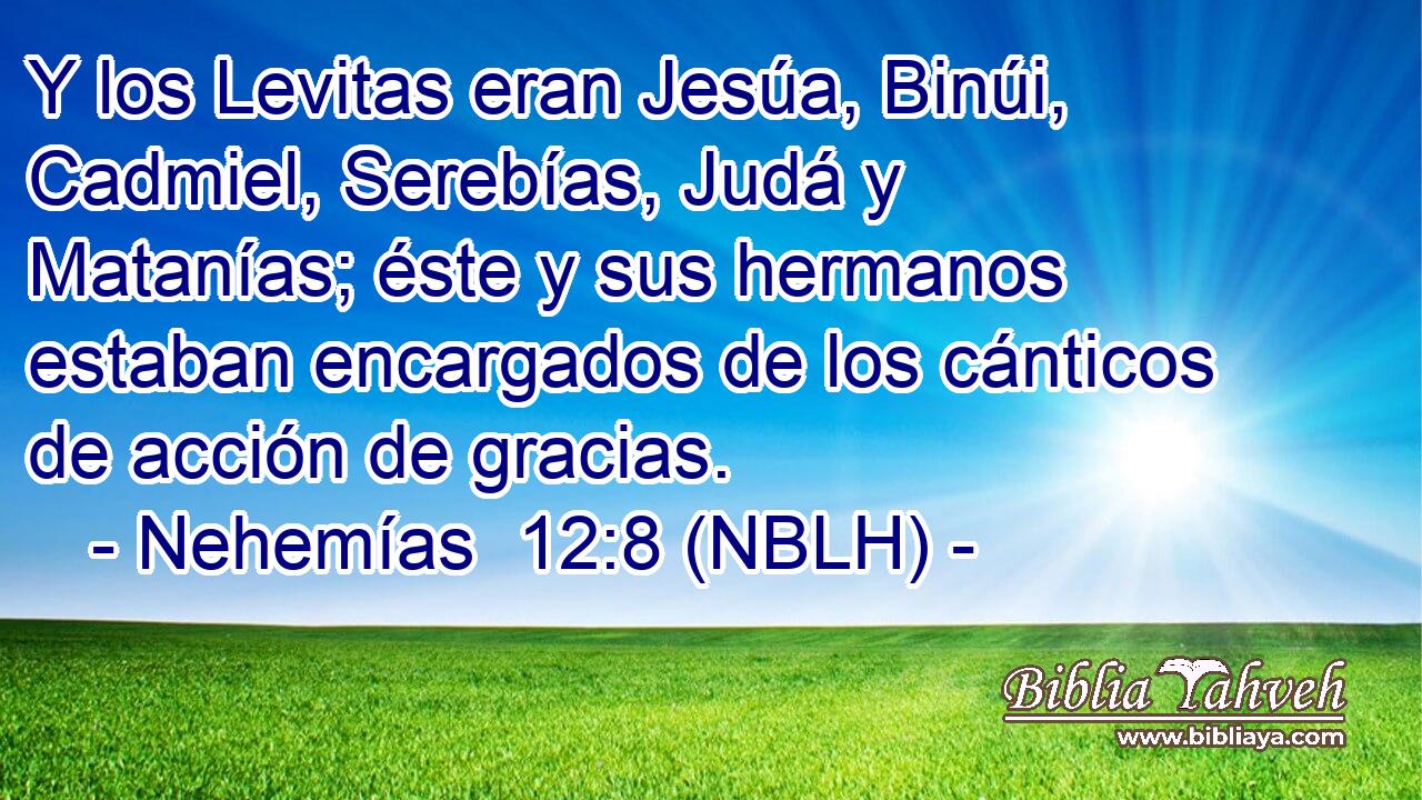  Y los Levitas eran Jesúa, Binúi, Cadmiel, Serebías, Judá y Matanías; éste y sus hermanos estaban encargados de los cánticos de acción de gracias. 