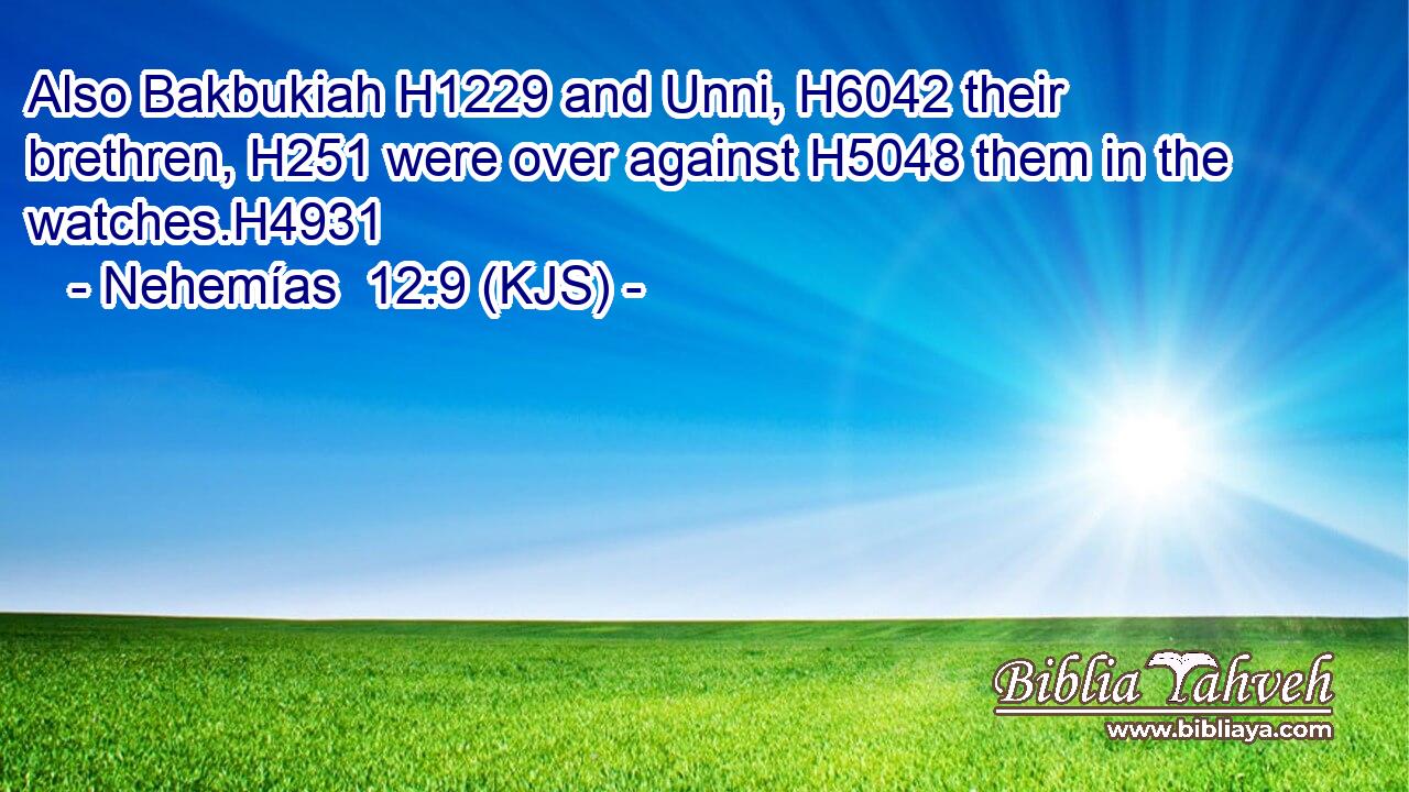 Also Bakbukiah H1229 and Unni, H6042 their brethren, H251 were over against H5048 them in the watches.H4931
