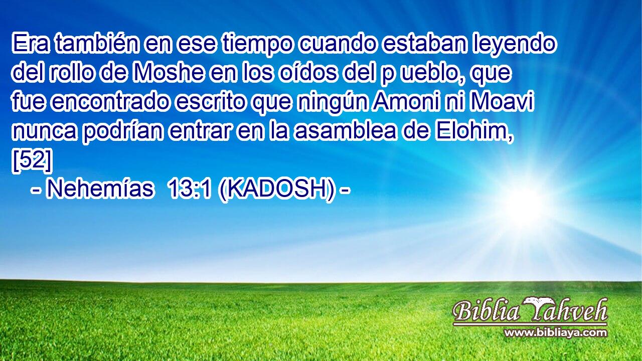  Era también en ese tiempo cuando estaban leyendo del rollo de Moshe en los oídos del p ueblo, que fue encontrado escrito que ningún Amoni ni Moavi nunca podrían entrar en la asamblea de Elohim, [52] 
