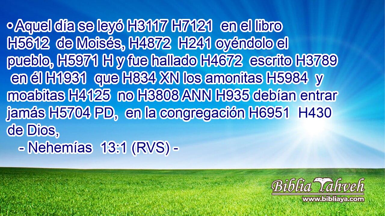 • Aquel día se leyó H3117 H7121  en el libro H5612  de Moisés, H4872  H241 oyéndolo el pueblo, H5971 H y fue hallado H4672  escrito H3789  en él H1931  que H834 XN los amonitas H5984  y moabitas H4125  no H3808 ANN H935 debían entrar jamás H5704 PD,  en la congregación H6951  H430 de Dios, 