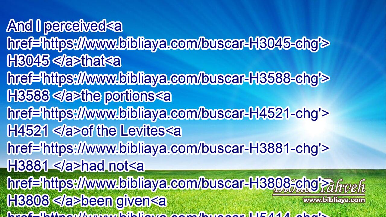 And I perceived H3045 that H3588 the portions H4521 of the Levites H3881 had not H3808 been given H5414 them: for the Levites H3881 and the singers, H7891 that did H6213 the work, H4399 were fled H1272 every one H376 to his field.H7704