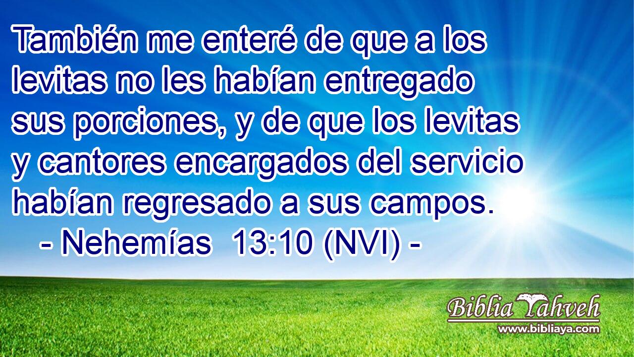 También me enteré de que a los levitas no les habían entregado sus porciones, y de que los levitas y cantores encargados del servicio habían regresado a sus campos. 