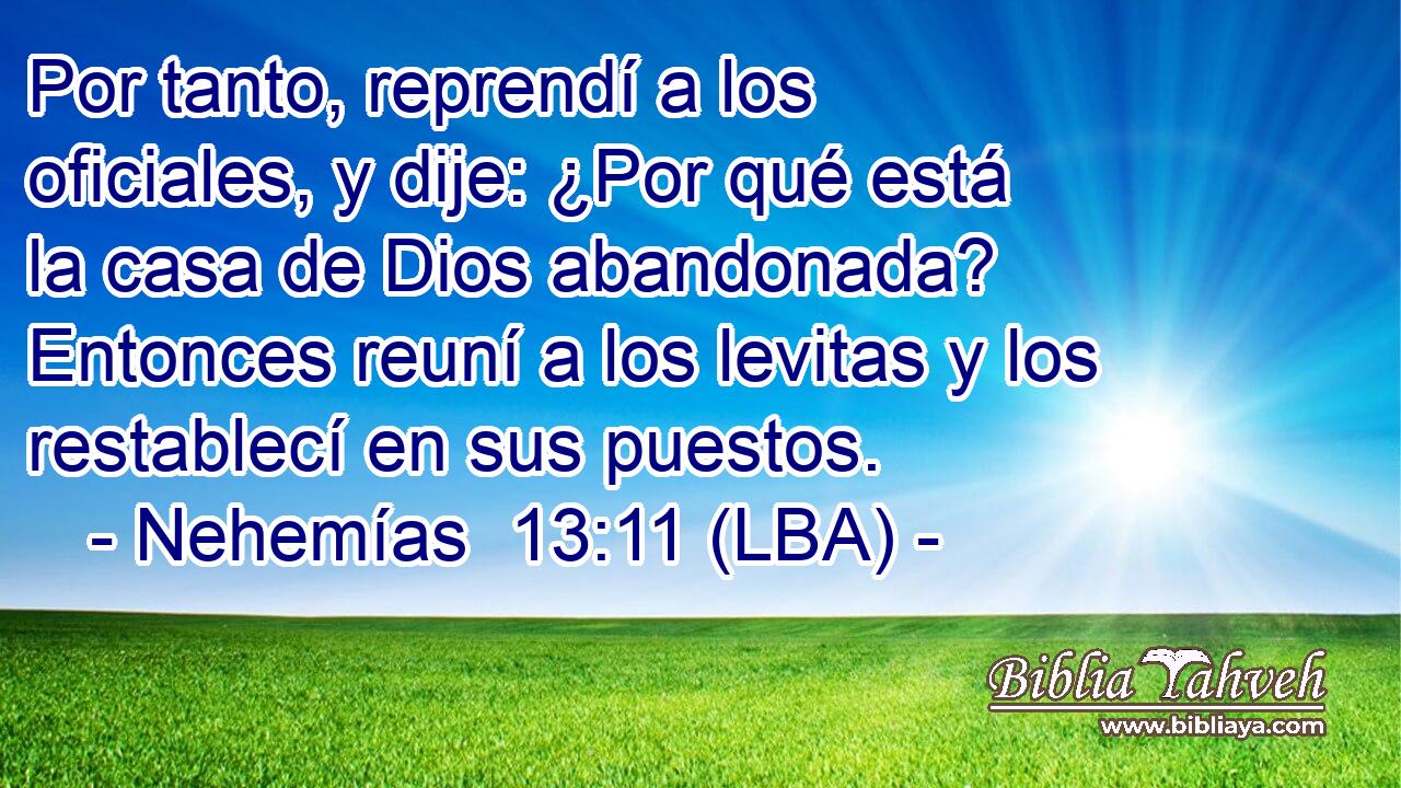 Por tanto, reprendí a los oficiales, y dije: ¿Por qué está la casa de Dios abandonada? Entonces reuní a los levitas y los restablecí en sus puestos.