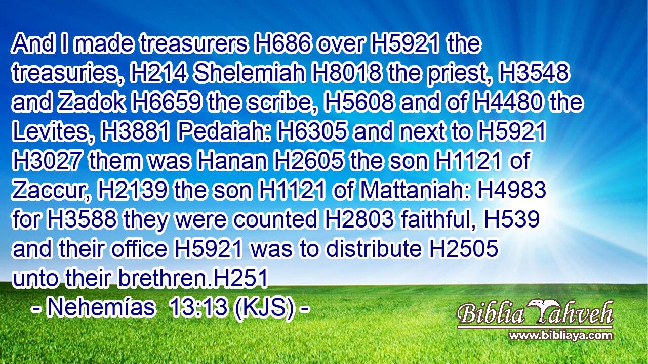 And I made treasurers H686 over H5921 the treasuries, H214 Shelemiah H8018 the priest, H3548 and Zadok H6659 the scribe, H5608 and of H4480 the Levites, H3881 Pedaiah: H6305 and next to H5921  H3027 them was Hanan H2605 the son H1121 of Zaccur, H2139 the son H1121 of Mattaniah: H4983 for H3588 they were counted H2803 faithful, H539 and their office H5921 was to distribute H2505 unto their brethren.H251