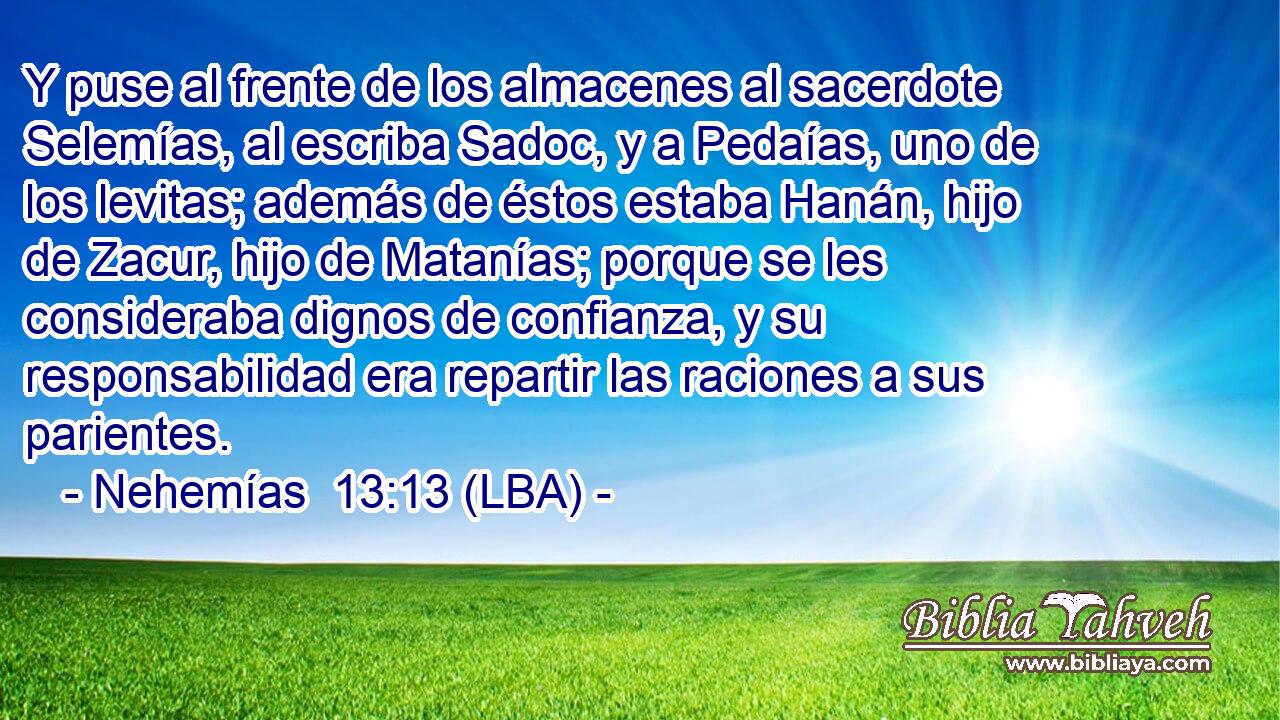 Y puse al frente de los almacenes al sacerdote Selemías, al escriba Sadoc, y a Pedaías, uno de los levitas; además de éstos estaba Hanán, hijo de Zacur, hijo de Matanías; porque se les consideraba dignos de confianza, y su responsabilidad era repartir las raciones a sus parientes.