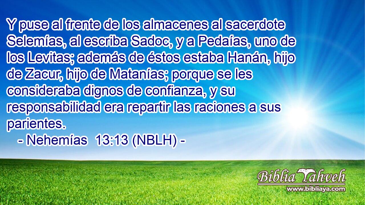  Y puse al frente de los almacenes al sacerdote Selemías, al escriba Sadoc, y a Pedaías, uno de los Levitas; además de éstos estaba Hanán, hijo de Zacur, hijo de Matanías; porque se les consideraba dignos de confianza, y su responsabilidad era repartir las raciones a sus parientes. 