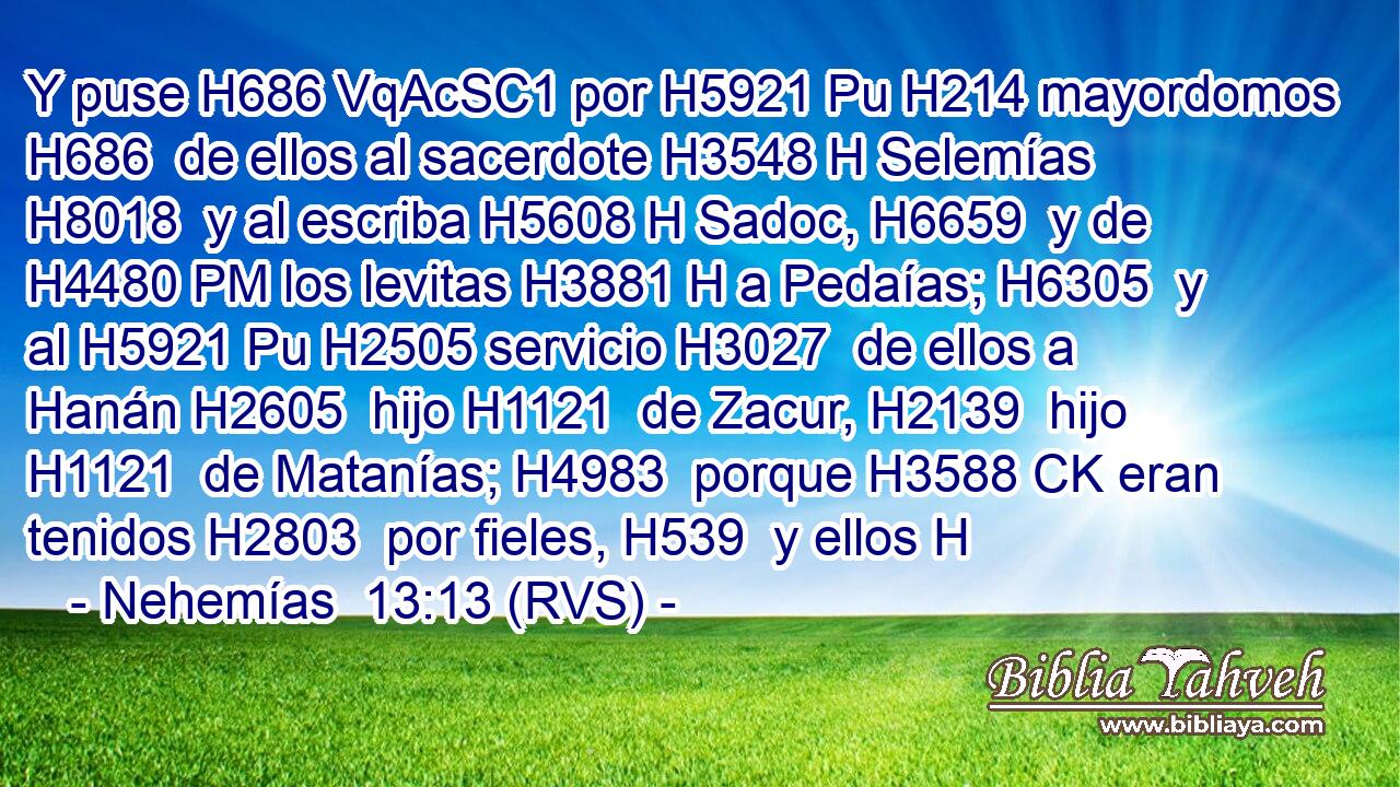 Y puse H686 VqAcSC1 por H5921 Pu H214 mayordomos H686  de ellos al sacerdote H3548 H Selemías H8018  y al escriba H5608 H Sadoc, H6659  y de H4480 PM los levitas H3881 H a Pedaías; H6305  y al H5921 Pu H2505 servicio H3027  de ellos a Hanán H2605  hijo H1121  de Zacur, H2139  hijo H1121  de Matanías; H4983  porque H3588 CK eran tenidos H2803  por fieles, H539  y ellos H